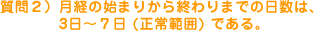 質問2）月経の始まりから終わりまでの日数は、3日～7日（正常範囲）である。